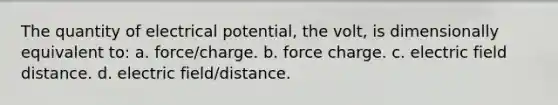 The quantity of electrical potential, the volt, is dimensionally equivalent to: a. force/charge. b. force charge. c. electric field distance. d. electric field/distance.