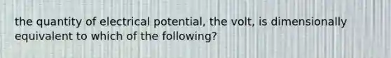 the quantity of electrical potential, the volt, is dimensionally equivalent to which of the following?