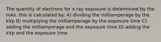 The quantity of electrons for x-ray exposure is determined by the mAs. this is calculated by: A) dividing the milliamperage by the kVp B) multiplying the milliamperage by the exposure time C) adding the milliamperage and the exposure time D) adding the kVp and the exposure time