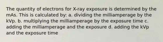 The quantity of electrons for X-ray exposure is determined by the mAs. This is calculated by: a. dividing the milliamperage by the kVp. b. multiplying the milliamperage by the exposure time c. adding the milliamperage and the exposure d. adding the kVp and the exposure time