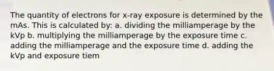 The quantity of electrons for x-ray exposure is determined by the mAs. This is calculated by: a. dividing the milliamperage by the kVp b. multiplying the milliamperage by the exposure time c. adding the milliamperage and the exposure time d. adding the kVp and exposure tiem