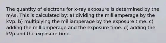 The quantity of electrons for x-ray exposure is determined by the mAs. This is calculated by: a) dividing the milliamperage by the kVp. b) multiplying the milliamperage by the exposure time. c) adding the milliamperage and the exposure time. d) adding the kVp and the exposure time.