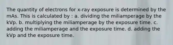 The quantity of electrons for x-ray exposure is determined by the mAs. This is calculated by : a. dividing the miliamperage by the kVp. b. multiplying the miliamperage by the exposure time. c. adding the miliamperage and the exposure time. d. adding the kVp and the exposure time.