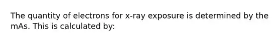 The quantity of electrons for x-ray exposure is determined by the mAs. This is calculated by: