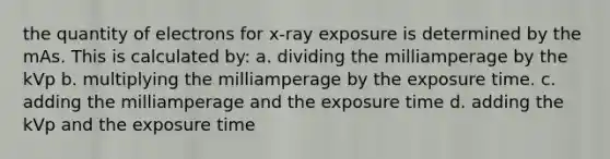 the quantity of electrons for x-ray exposure is determined by the mAs. This is calculated by: a. dividing the milliamperage by the kVp b. multiplying the milliamperage by the exposure time. c. adding the milliamperage and the exposure time d. adding the kVp and the exposure time