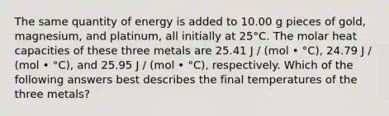 The same quantity of energy is added to 10.00 g pieces of gold, magnesium, and platinum, all initially at 25°C. The molar heat capacities of these three metals are 25.41 J / (mol • °C), 24.79 J / (mol • °C), and 25.95 J / (mol • °C), respectively. Which of the following answers best describes the final temperatures of the three metals?