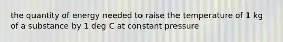 the quantity of energy needed to raise the temperature of 1 kg of a substance by 1 deg C at constant pressure