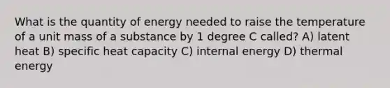 What is the quantity of energy needed to raise the temperature of a unit mass of a substance by 1 degree C called? A) latent heat B) specific heat capacity C) internal energy D) thermal energy