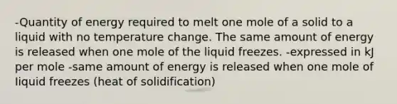 -Quantity of energy required to melt one mole of a solid to a liquid with no temperature change. The same amount of energy is released when one mole of the liquid freezes. -expressed in kJ per mole -same amount of energy is released when one mole of Iiquid freezes (heat of solidification)