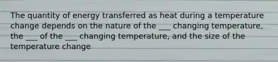 The quantity of energy transferred as heat during a temperature change depends on the nature of the ___ changing temperature, the ___ of the ___ changing temperature, and the size of the temperature change