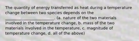 The quantity of energy transferred as heat during a temperature change between two species depends on the _________________________. (a. nature of the two materials involved in the temperature change, b. mass of the two materials involved in the temperature, c. magnitude of temperature change, d. all of the above)