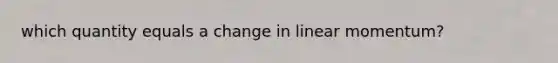 which quantity equals a change in linear momentum?