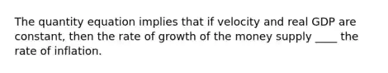 The quantity equation implies that if velocity and real GDP are constant, then the rate of growth of the money supply ____ the rate of inflation.