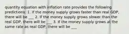 quantity equation with inflation rate provides the following predictions: 1. If the money supply grows faster than real GDP, there will be ___ 2. If the money supply grows slower than the real GDP, there will be ___ 3. If the money supply grows at the same rate as real GDP, there will be ___