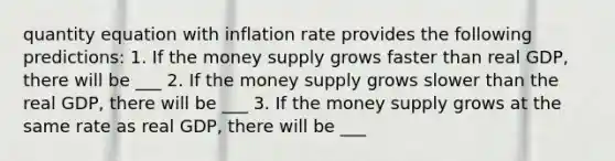 quantity equation with inflation rate provides the following predictions: 1. If the money supply grows faster than real GDP, there will be ___ 2. If the money supply grows slower than the real GDP, there will be ___ 3. If the money supply grows at the same rate as real GDP, there will be ___