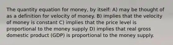 The quantity equation for money, by itself: A) may be thought of as a definition for velocity of money. B) implies that the velocity of money is constant C) implies that the price level is proportional to the money supply D) implies that real gross domestic product (GDP) is proportional to the money supply.