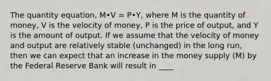 The quantity equation, M•V = P•Y, where M is the quantity of money, V is the velocity of money, P is the price of output, and Y is the amount of output. If we assume that the velocity of money and output are relatively stable (unchanged) in the long run, then we can expect that an increase in the money supply (M) by the Federal Reserve Bank will result in ____