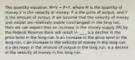 The quantity equation, M•V = P•Y, where M is the quantity of money,V is the velocity of money, P is the price of output, and Y is the amount of output. If we assume that the velocity of money and output are relatively stable (unchanged) in the long run, then we can expect that an increase in the money supply (M) by the Federal Reserve Bank will result in ____ a.a decline in the price level in the long-run. b.an increase in the price level in the long-run. c.an increase in the velocity of money in the long-run. d.a decrease in the amount of output in the long-run. e.a decline in the velocity of money in the long-run.