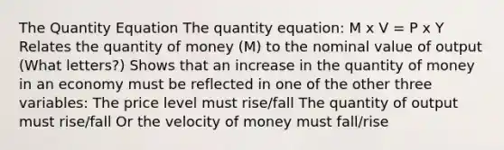 The Quantity Equation The quantity equation: M x V = P x Y Relates the quantity of money (M) to the nominal value of output (What letters?) Shows that an increase in the quantity of money in an economy must be reflected in one of the other three variables: The price level must rise/fall The quantity of output must rise/fall Or the velocity of money must fall/rise