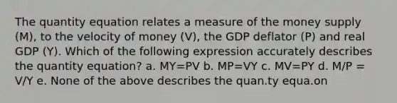 The quantity equation relates a measure of the money supply (M), to the velocity of money (V), the GDP deflator (P) and real GDP (Y). Which of the following expression accurately describes the quantity equation? a. MY=PV b. MP=VY c. MV=PY d. M/P = V/Y e. None of the above describes the quan.ty equa.on