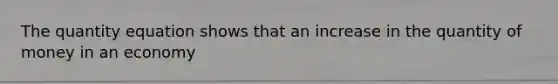 The quantity equation shows that an increase in the quantity of money in an economy