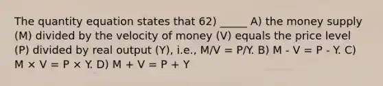 The quantity equation states that 62) _____ A) the money supply (M) divided by the velocity of money (V) equals the price level (P) divided by real output (Y), i.e., M/V = P/Y. B) M - V = P - Y. C) M × V = P × Y. D) M + V = P + Y