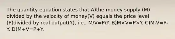 The quantity equation states that A)the money supply (M) divided by the velocity of money(V) equals the price level (P)divided by real output(Y), i.e., M/V=P/Y. B)M×V=P×Y. C)M-V=P-Y. D)M+V=P+Y.