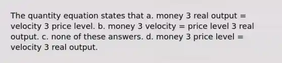 The quantity equation states that a. money 3 real output = velocity 3 price level. b. money 3 velocity = price level 3 real output. c. none of these answers. d. money 3 price level = velocity 3 real output.