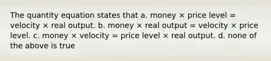 The quantity equation states that a. money × price level = velocity × real output. b. money × real output = velocity × price level. c. money × velocity = price level × real output. d. none of the above is true