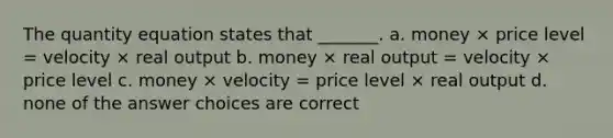 The quantity equation states that _______. a. money × price level = velocity × real output b. money × real output = velocity × price level c. money × velocity = price level × real output d. none of the answer choices are correct