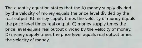 The quantity equation states that the A) money supply divided by the velocity of money equals the price level divided by the real output. B) money supply times the velocity of money equals the price level times real output. C) money supply times the price level equals real output divided by the velocity of money. D) money supply times the price level equals real output times the velocity of money.