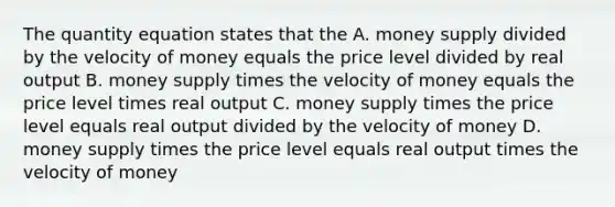 The quantity equation states that the A. money supply divided by the velocity of money equals the price level divided by real output B. money supply times the velocity of money equals the price level times real output C. money supply times the price level equals real output divided by the velocity of money D. money supply times the price level equals real output times the velocity of money