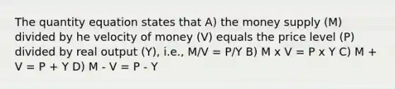 The quantity equation states that A) the money supply (M) divided by he velocity of money (V) equals the price level (P) divided by real output (Y), i.e., M/V = P/Y B) M x V = P x Y C) M + V = P + Y D) M - V = P - Y