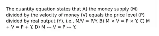 The quantity equation states that A) the money supply (M) divided by the velocity of money (V) equals the price level (P) divided by real output (Y), i.e., M/V = P/Y. B) M × V = P × Y. C) M + V = P + Y. D) M -‐‑ V = P -‐‑ Y.