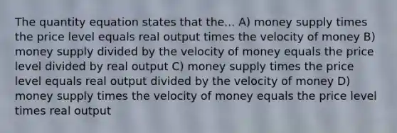 The quantity equation states that the... A) money supply times the price level equals real output times the velocity of money B) money supply divided by the velocity of money equals the price level divided by real output C) money supply times the price level equals real output divided by the velocity of money D) money supply times the velocity of money equals the price level times real output