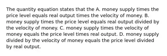 The quantity equation states that the A. money supply times the price level equals real output times the velocity of money. B. money supply times the price level equals real output divided by the velocity of money. C. money supply times the velocity of money equals the price level times real output. D. money supply divided by the velocity of money equals the price level divided by real output.