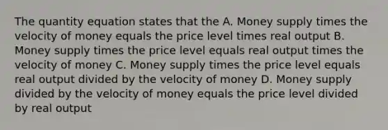 The quantity equation states that the A. Money supply times the velocity of money equals the price level times real output B. Money supply times the price level equals real output times the velocity of money C. Money supply times the price level equals real output divided by the velocity of money D. Money supply divided by the velocity of money equals the price level divided by real output