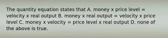 The quantity equation states that A. money x price level = velocity x real output B. money x real output = velocity x price level C. money x velocity = price level x real output D. none of the above is true.