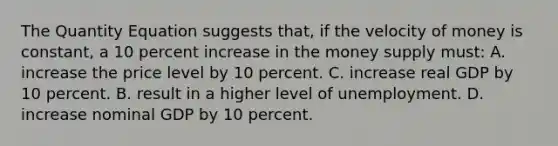 The Quantity Equation suggests that, if the velocity of money is constant, a 10 percent increase in the money supply must: A. increase the price level by 10 percent. C. increase real GDP by 10 percent. B. result in a higher level of unemployment. D. increase nominal GDP by 10 percent.