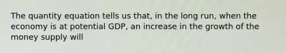 The quantity equation tells us that, in the long run, when the economy is at potential GDP, an increase in the growth of the money supply will