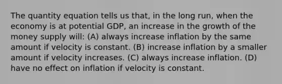 The quantity equation tells us that, in the long run, when the economy is at potential GDP, an increase in the growth of the money supply will: (A) always increase inflation by the same amount if velocity is constant. (B) increase inflation by a smaller amount if velocity increases. (C) always increase inflation. (D) have no effect on inflation if velocity is constant.