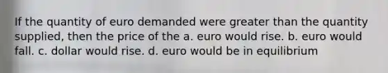 If the quantity of euro demanded were greater than the quantity supplied, then the price of the a. euro would rise. b. euro would fall. c. dollar would rise. d. euro would be in equilibrium