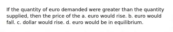 If the quantity of euro demanded were greater than the quantity supplied, then the price of the a. euro would rise. b. euro would fall. c. dollar would rise. d. euro would be in equilibrium.