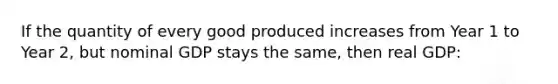 If the quantity of every good produced increases from Year 1 to Year 2, but nominal GDP stays the same, then real GDP: