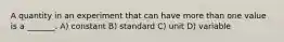 A quantity in an experiment that can have more than one value is a _______. A) constant B) standard C) unit D) variable