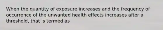 When the quantity of exposure increases and the frequency of occurrence of the unwanted health effects increases after a threshold, that is termed as