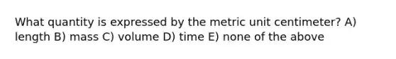 What quantity is expressed by the metric unit centimeter? A) length B) mass C) volume D) time E) none of the above