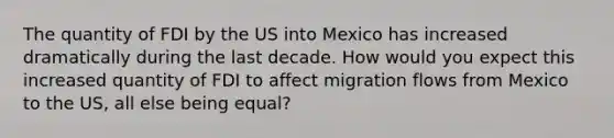 The quantity of FDI by the US into Mexico has increased dramatically during the last decade. How would you expect this increased quantity of FDI to affect migration flows from Mexico to the US, all else being​ equal?