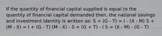 If the quantity of financial capital supplied is equal to the quantity of financial capital demanded then, the national savings and investment identity is written as: S + (G - T) = I - (X - M) S + (M - X) = I + (G - T) (M - X) - S = (G + T) - I S = (X - M) - (G - T)