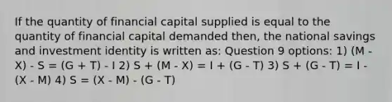 If the quantity of financial capital supplied is equal to the quantity of financial capital demanded then, the national savings and investment identity is written as: Question 9 options: 1) (M - X) - S = (G + T) - I 2) S + (M - X) = I + (G - T) 3) S + (G - T) = I - (X - M) 4) S = (X - M) - (G - T)